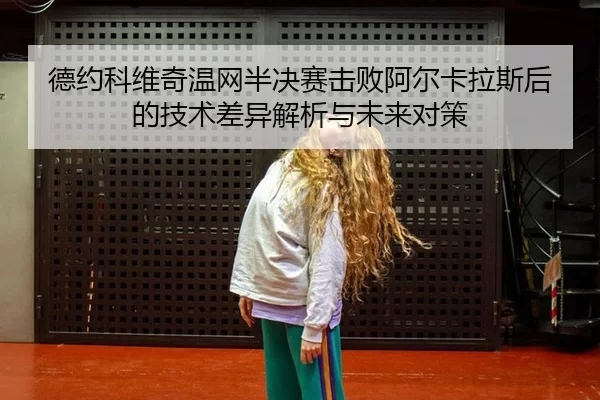德约科维奇温网半决赛击败阿尔卡拉斯后的技术差异解析与未来对策