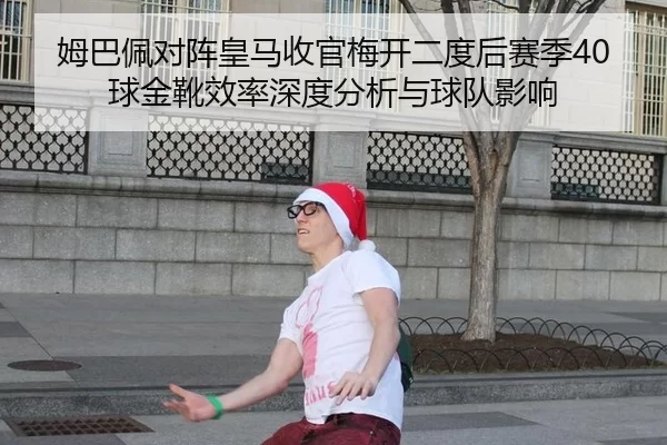 姆巴佩对阵皇马收官梅开二度后赛季40球金靴效率深度分析与球队影响