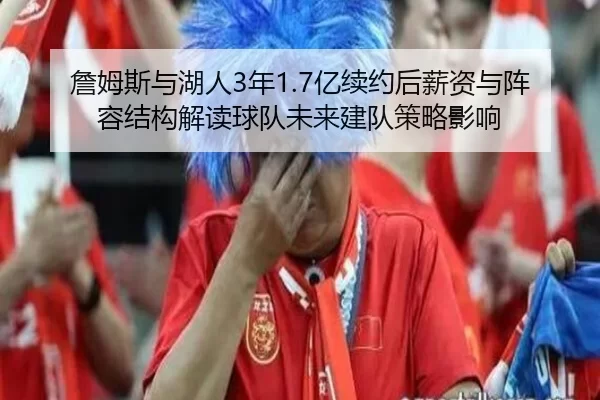 詹姆斯与湖人3年1.7亿续约后薪资与阵容结构解读球队未来建队策略影响
