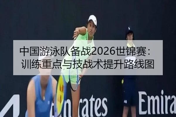 中国游泳队备战2026世锦赛：训练重点与技战术提升路线图